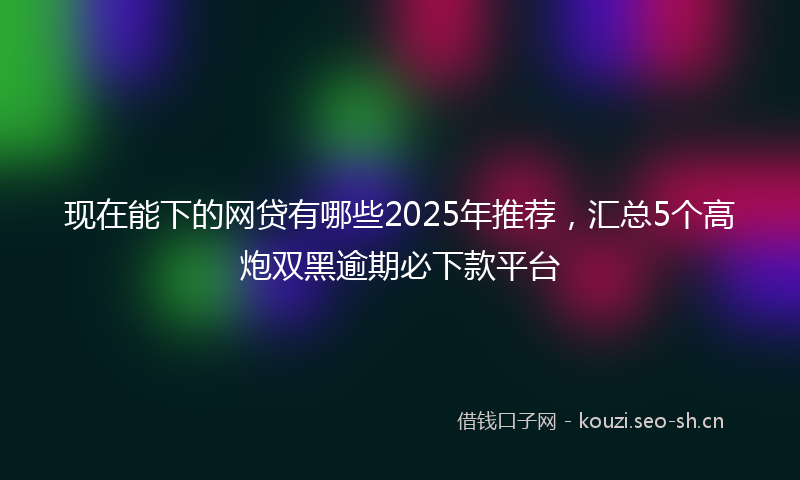 现在能下的网贷有哪些2025年推荐，汇总5个高炮双黑逾期必下款平台