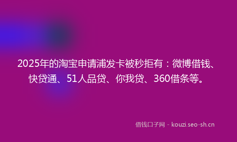 2025年的淘宝申请浦发卡被秒拒有：微博借钱、快贷通、51人品贷、你我贷、360借条等。