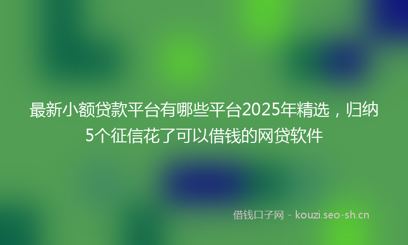 最新小额贷款平台有哪些平台2025年精选，归纳5个征信花了可以借钱的网贷软件