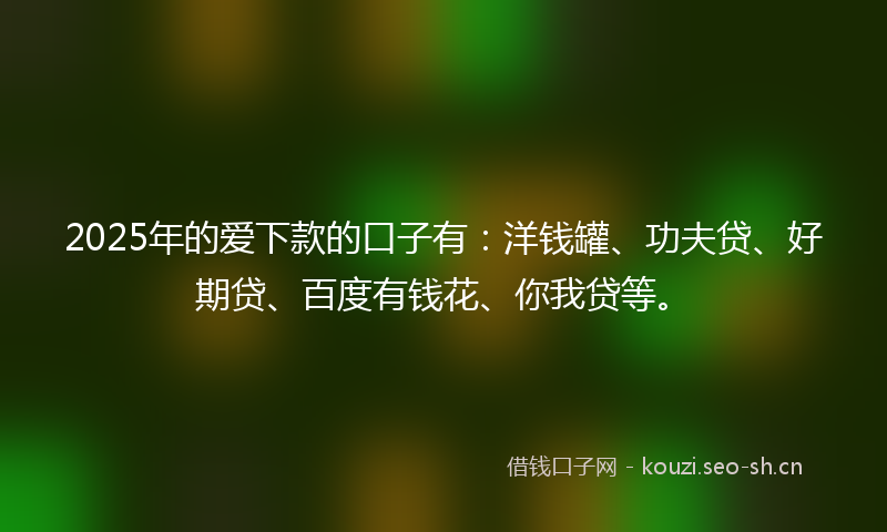 2025年的爱下款的口子有：洋钱罐、功夫贷、好期贷、百度有钱花、你我贷等。