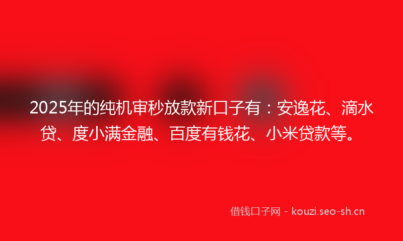 2025年的纯机审秒放款新口子有：安逸花、滴水贷、度小满金融、百度有钱花、小米贷款等。