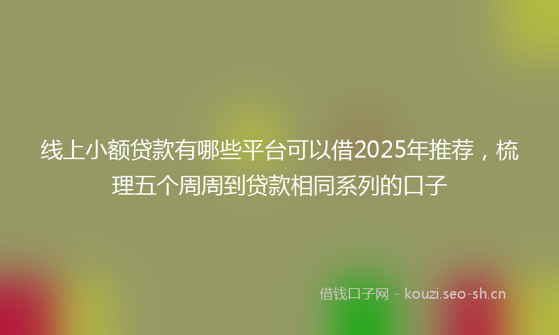 线上小额贷款有哪些平台可以借2025年推荐，梳理五个周周到贷款相同系列的口子