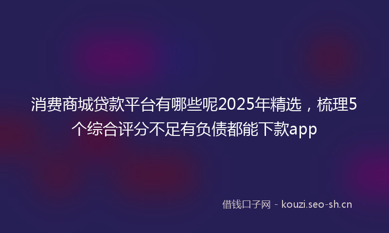 消费商城贷款平台有哪些呢2025年精选，梳理5个综合评分不足有负债都能下款app