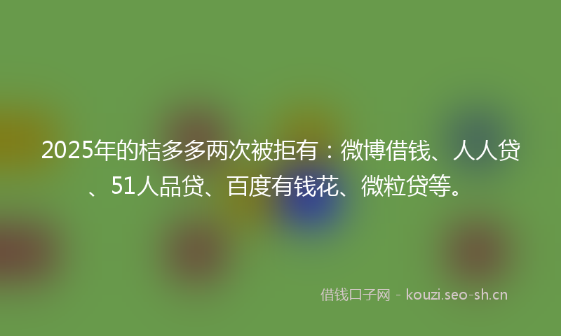 2025年的桔多多两次被拒有：微博借钱、人人贷、51人品贷、百度有钱花、微粒贷等。
