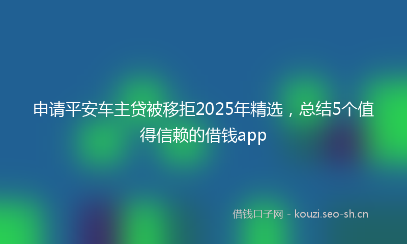 申请平安车主贷被移拒2025年精选，总结5个值得信赖的借钱app