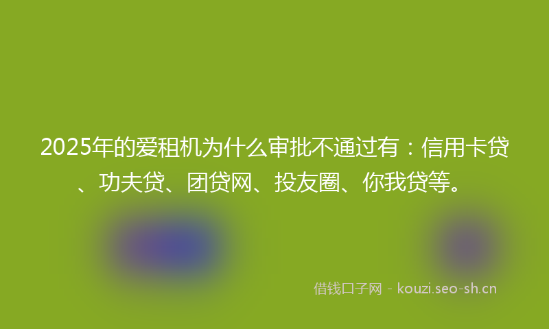 2025年的爱租机为什么审批不通过有：信用卡贷、功夫贷、团贷网、投友圈、你我贷等。