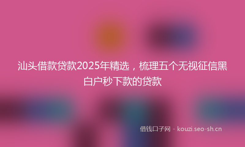 汕头借款贷款2025年精选，梳理五个无视征信黑白户秒下款的贷款