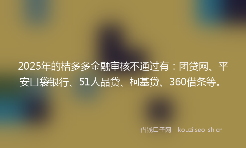 2025年的桔多多金融审核不通过有：团贷网、平安口袋银行、51人品贷、柯基贷、360借条等。
