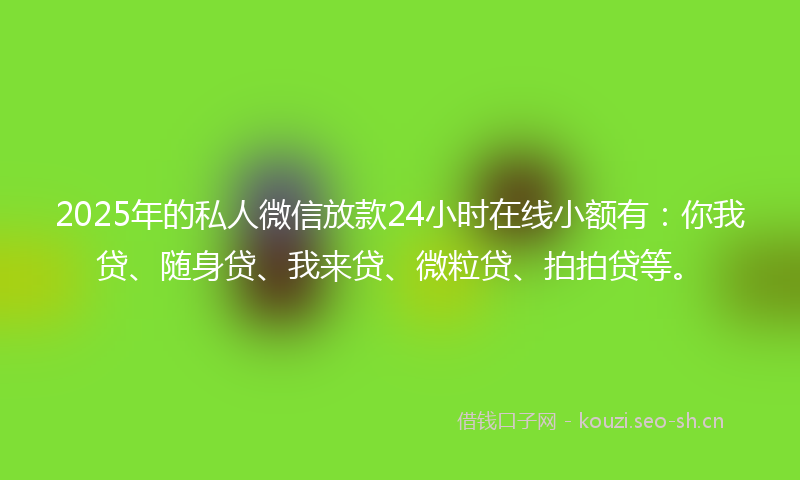 2025年的私人微信放款24小时在线小额有：你我贷、随身贷、我来贷、微粒贷、拍拍贷等。