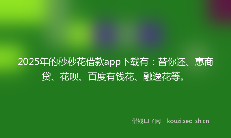 2025年的秒秒花借款app下载有：替你还、惠商贷、花呗、百度有钱花、融逸花等。