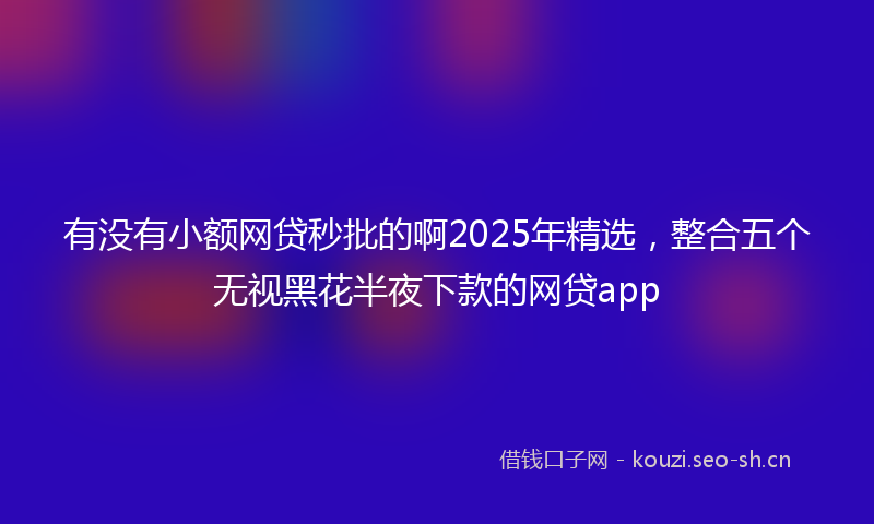 有没有小额网贷秒批的啊2025年精选，整合五个无视黑花半夜下款的网贷app
