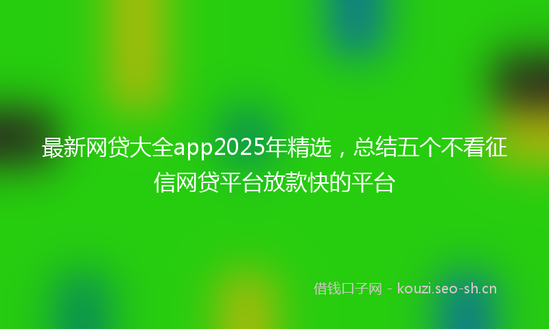 最新网贷大全app2025年精选，总结五个不看征信网贷平台放款快的平台