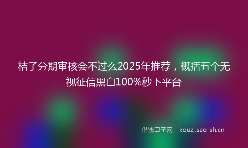 桔子分期审核会不过么2025年推荐，概括五个无视征信黑白100%秒下平台