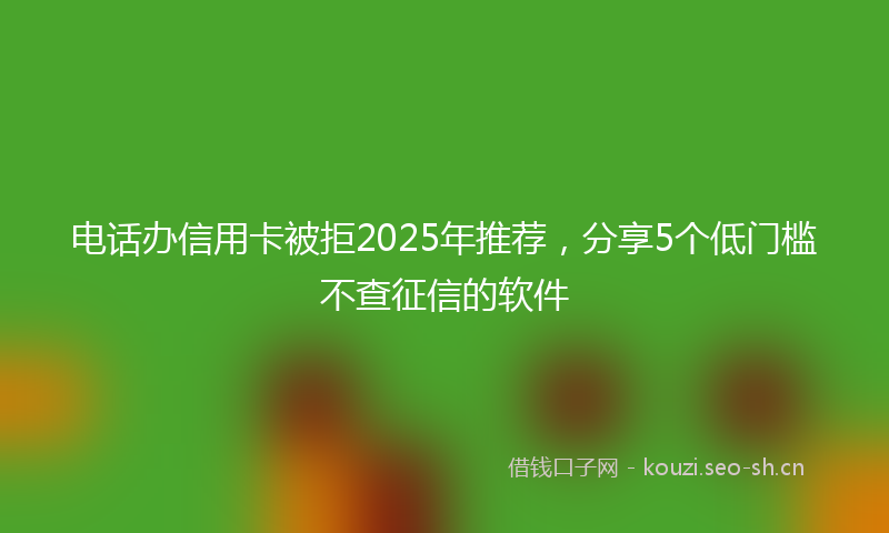 电话办信用卡被拒2025年推荐，分享5个低门槛不查征信的软件