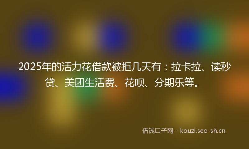 2025年的活力花借款被拒几天有：拉卡拉、读秒贷、美团生活费、花呗、分期乐等。