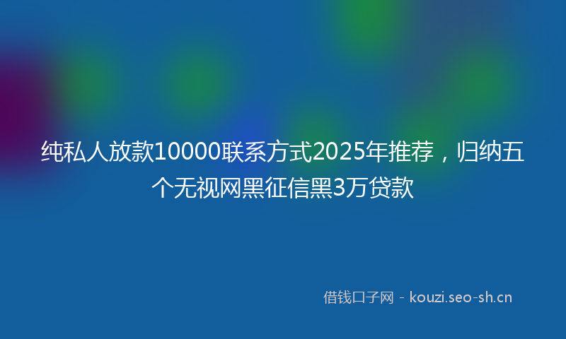 纯私人放款10000联系方式2025年推荐，归纳五个无视网黑征信黑3万贷款
