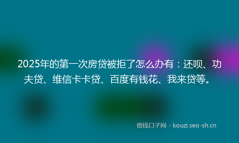 2025年的第一次房贷被拒了怎么办有:还呗、功夫贷、维信卡卡贷、百度有钱花、我来贷等。