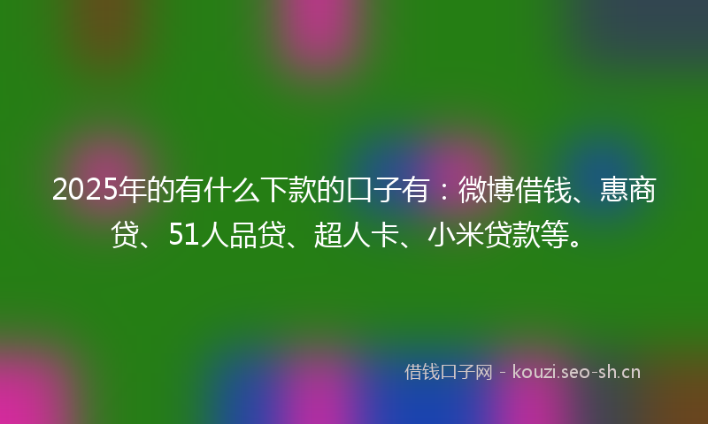 2025年的有什么下款的口子有：微博借钱、惠商贷、51人品贷、超人卡、小米贷款等。