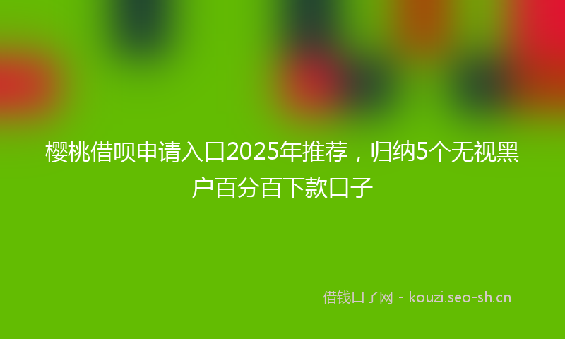 樱桃借呗申请入口2025年推荐，归纳5个无视黑户百分百下款口子
