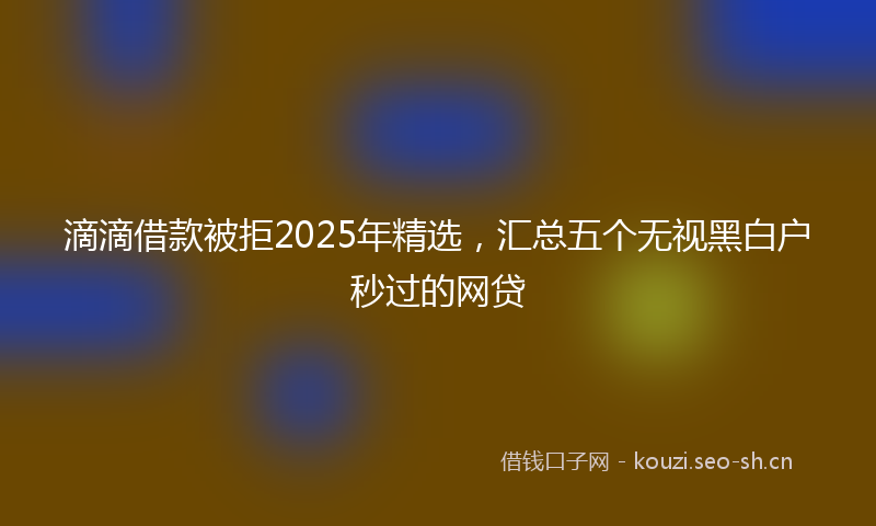 滴滴借款被拒2025年精选，汇总五个无视黑白户秒过的网贷