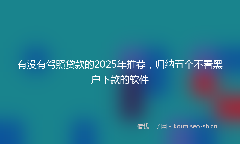 有没有驾照贷款的2025年推荐，归纳五个不看黑户下款的软件