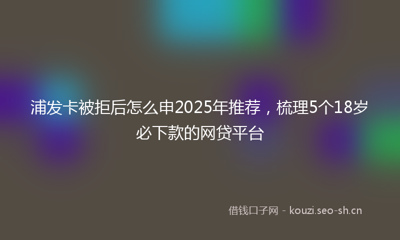 浦发卡被拒后怎么申2025年推荐,梳理5个18岁必下款的网贷平台