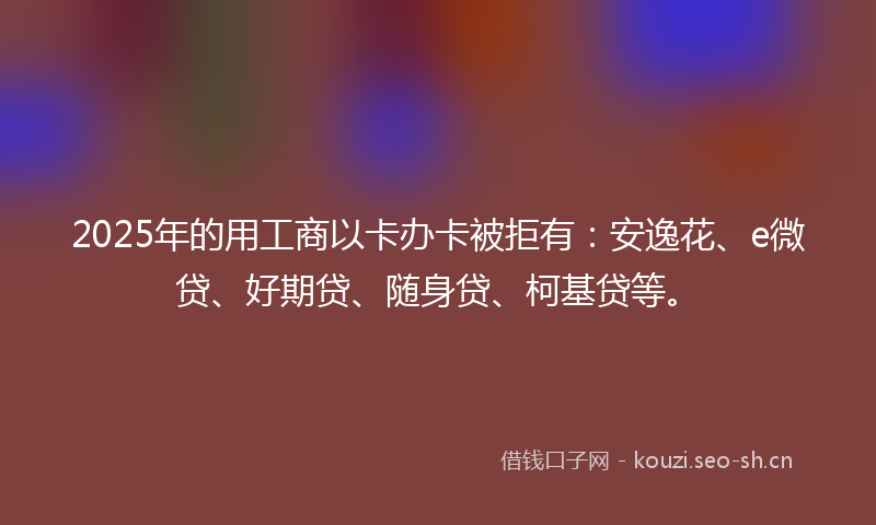 2025年的用工商以卡办卡被拒有：安逸花、e微贷、好期贷、随身贷、柯基贷等。