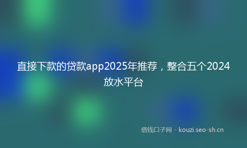 直接下款的贷款app2025年推荐，整合五个2024放水平台