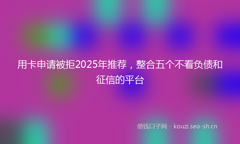用卡申请被拒2025年推荐，整合五个不看负债和征信的平台