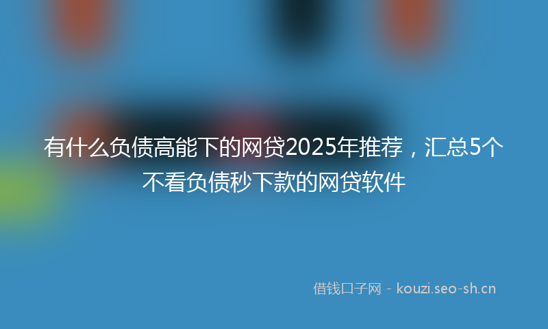 有什么负债高能下的网贷2025年推荐，汇总5个不看负债秒下款的网贷软件
