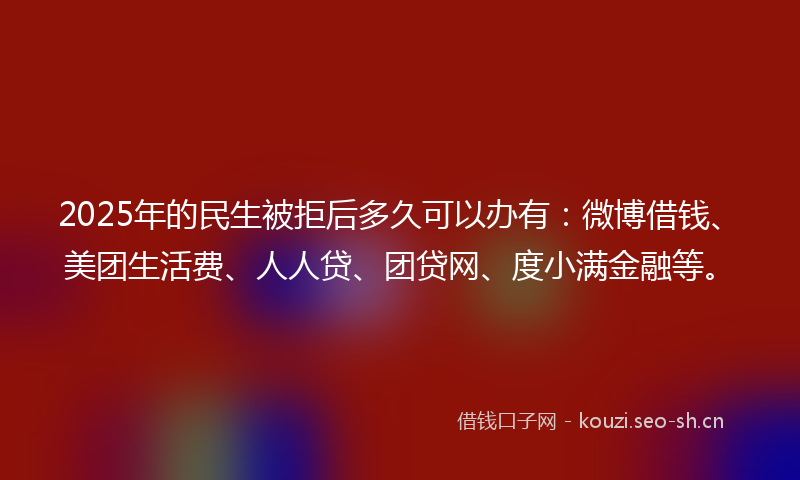 2025年的民生被拒后多久可以办有：微博借钱、美团生活费、人人贷、团贷网、度小满金融等。