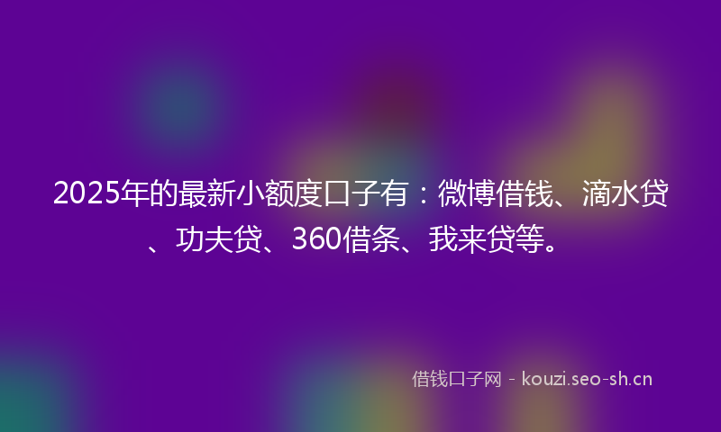 2025年的最新小额度口子有：微博借钱、滴水贷、功夫贷、360借条、我来贷等。