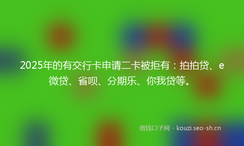 2025年的有交行卡申请二卡被拒有：拍拍贷、e微贷、省呗、分期乐、你我贷等。