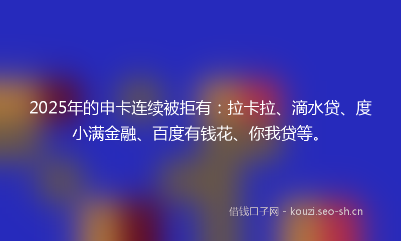 2025年的申卡连续被拒有：拉卡拉、滴水贷、度小满金融、百度有钱花、你我贷等。