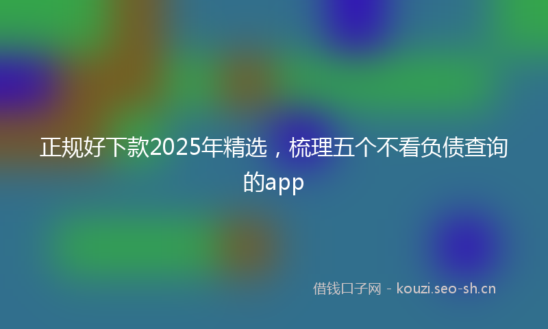 正规好下款2025年精选，梳理五个不看负债查询的app