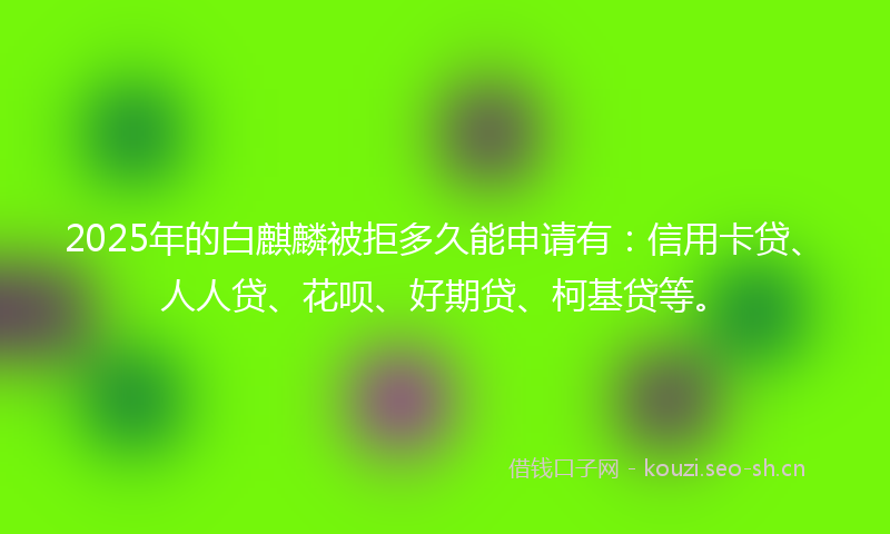 2025年的白麒麟被拒多久能申请有：信用卡贷、人人贷、花呗、好期贷、柯基贷等。