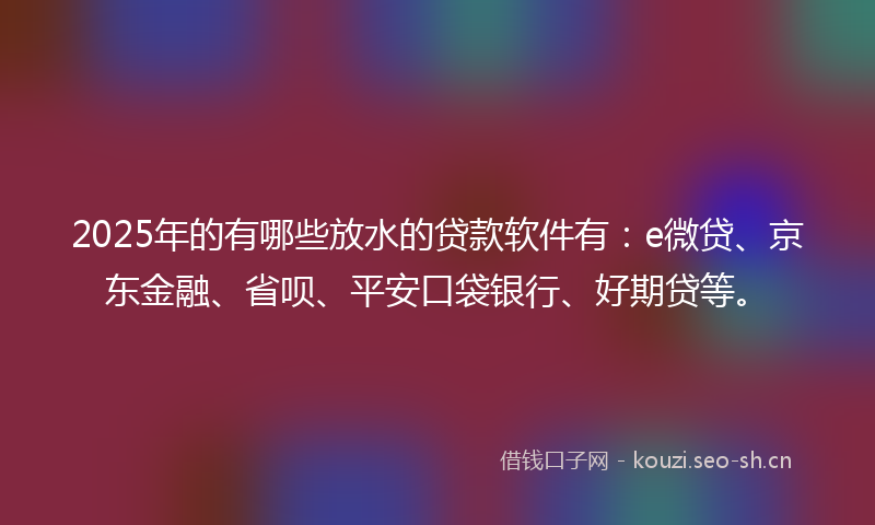 2025年的有哪些放水的贷款软件有：e微贷、京东金融、省呗、平安口袋银行、好期贷等。