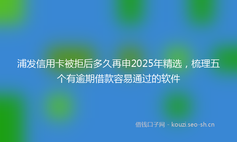 浦发信用卡被拒后多久再申2025年精选，梳理五个有逾期借款容易通过的软件