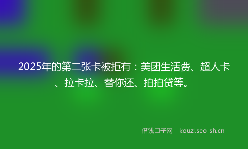 2025年的第二张卡被拒有：美团生活费、超人卡、拉卡拉、替你还、拍拍贷等。