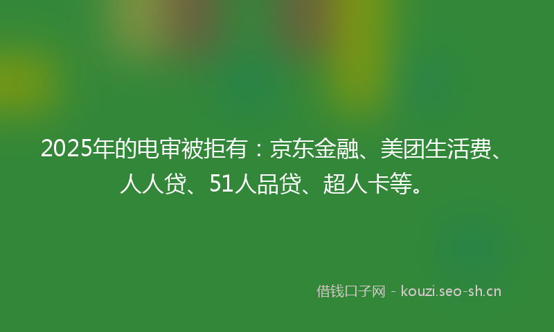 2025年的电审被拒有：京东金融、美团生活费、人人贷、51人品贷、超人卡等。