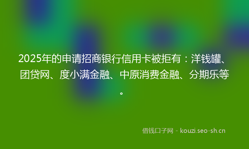 2025年的申请招商银行信用卡被拒有：洋钱罐、团贷网、度小满金融、中原消费金融、分期乐等。