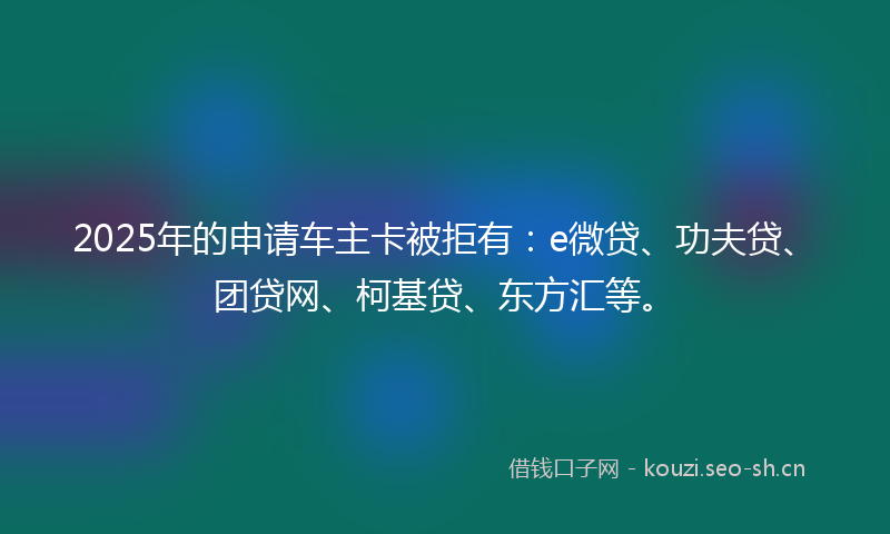 2025年的申请车主卡被拒有：e微贷、功夫贷、团贷网、柯基贷、东方汇等。