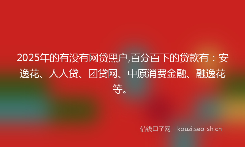 2025年的有没有网贷黑户,百分百下的贷款有：安逸花、人人贷、团贷网、中原消费金融、融逸花等。