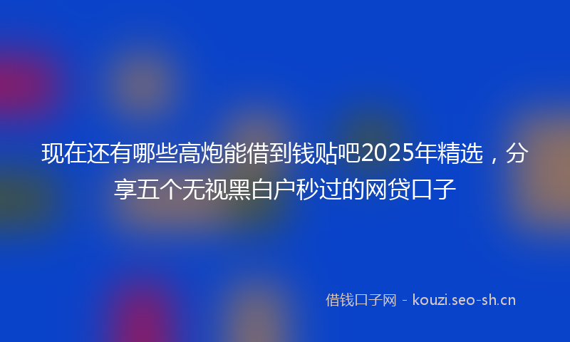 现在还有哪些高炮能借到钱贴吧2025年精选，分享五个无视黑白户秒过的网贷口子