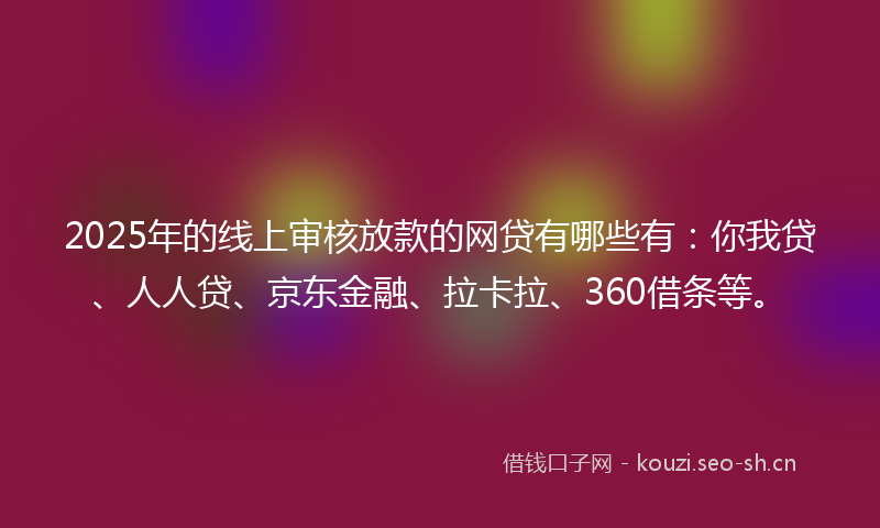 2025年的线上审核放款的网贷有哪些有：你我贷、人人贷、京东金融、拉卡拉、360借条等。