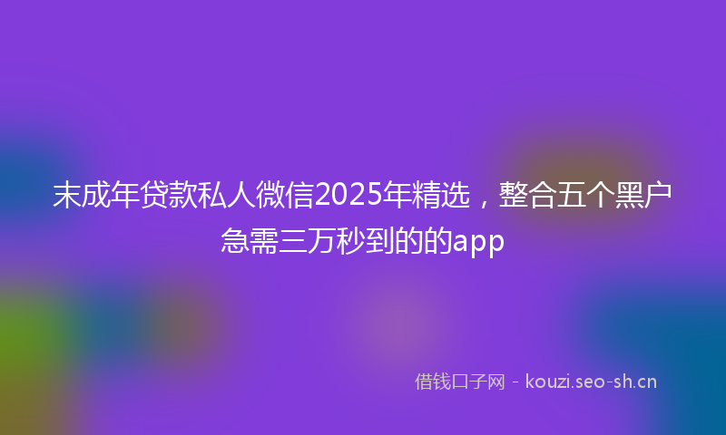 末成年贷款私人微信2025年精选，整合五个黑户急需三万秒到的的app