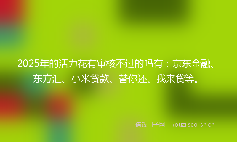 2025年的活力花有审核不过的吗有：京东金融、东方汇、小米贷款、替你还、我来贷等。