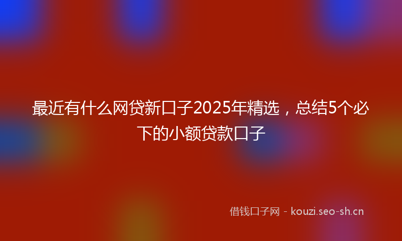 最近有什么网贷新口子2025年精选，总结5个必下的小额贷款口子