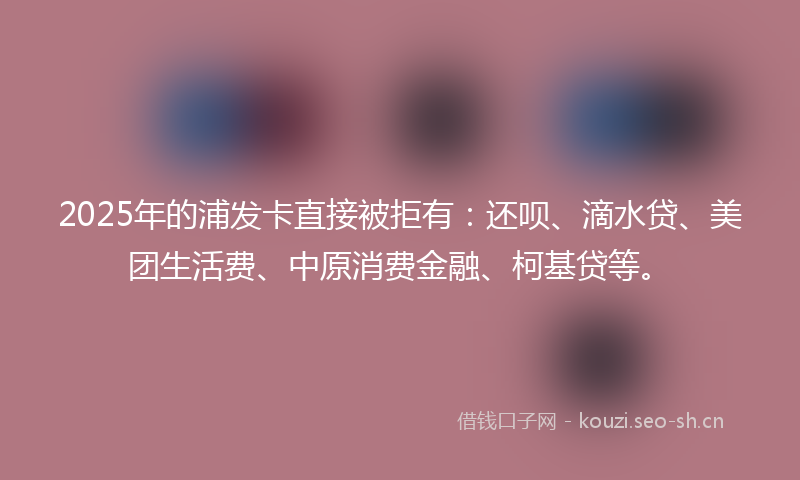 2025年的浦发卡直接被拒有：还呗、滴水贷、美团生活费、中原消费金融、柯基贷等。