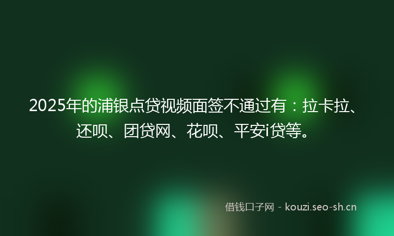 2025年的浦银点贷视频面签不通过有：拉卡拉、还呗、团贷网、花呗、平安i贷等。